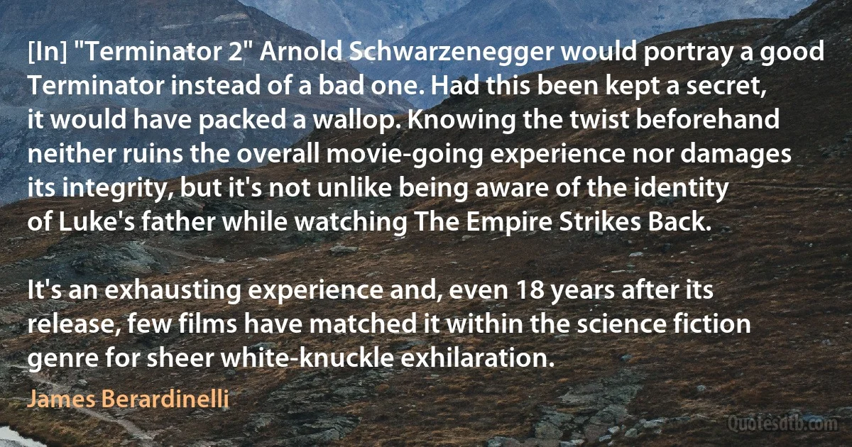 [In] "Terminator 2" Arnold Schwarzenegger would portray a good Terminator instead of a bad one. Had this been kept a secret, it would have packed a wallop. Knowing the twist beforehand neither ruins the overall movie-going experience nor damages its integrity, but it's not unlike being aware of the identity of Luke's father while watching The Empire Strikes Back.

It's an exhausting experience and, even 18 years after its release, few films have matched it within the science fiction genre for sheer white-knuckle exhilaration. (James Berardinelli)