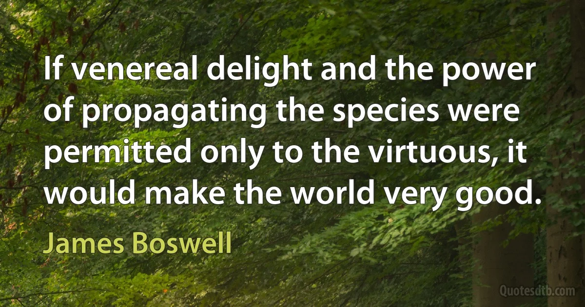 If venereal delight and the power of propagating the species were permitted only to the virtuous, it would make the world very good. (James Boswell)