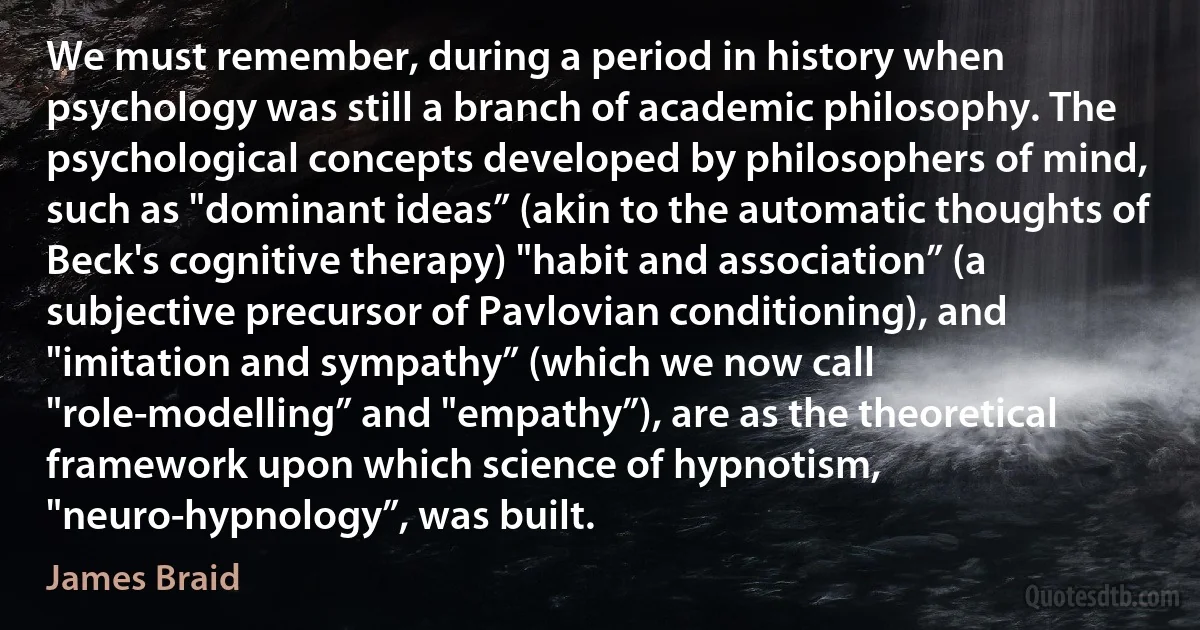 We must remember, during a period in history when psychology was still a branch of academic philosophy. The psychological concepts developed by philosophers of mind, such as "dominant ideas” (akin to the automatic thoughts of Beck's cognitive therapy) "habit and association” (a subjective precursor of Pavlovian conditioning), and "imitation and sympathy” (which we now call "role-modelling” and "empathy”), are as the theoretical framework upon which science of hypnotism, "neuro-hypnology”, was built. (James Braid)