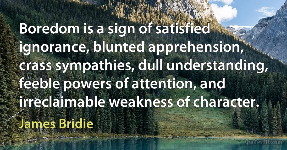 Boredom is a sign of satisfied ignorance, blunted apprehension, crass sympathies, dull understanding, feeble powers of attention, and irreclaimable weakness of character. (James Bridie)