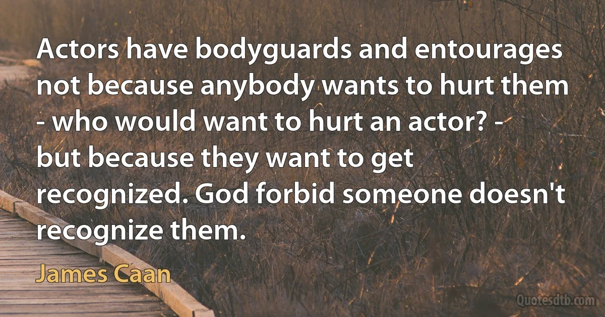 Actors have bodyguards and entourages not because anybody wants to hurt them - who would want to hurt an actor? - but because they want to get recognized. God forbid someone doesn't recognize them. (James Caan)