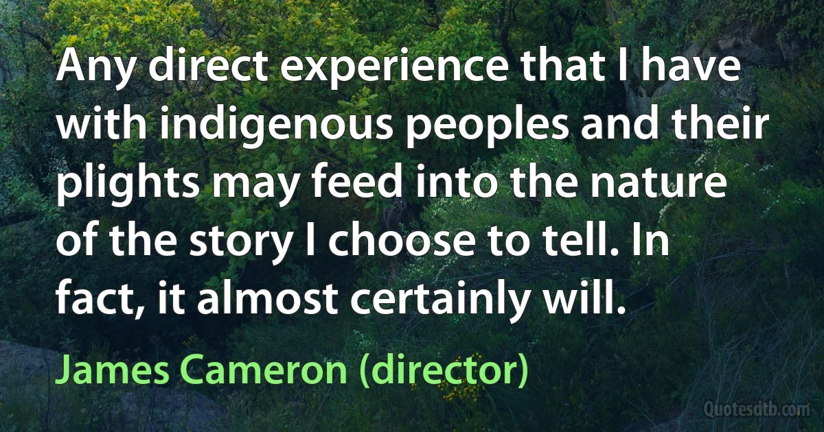 Any direct experience that I have with indigenous peoples and their plights may feed into the nature of the story I choose to tell. In fact, it almost certainly will. (James Cameron (director))