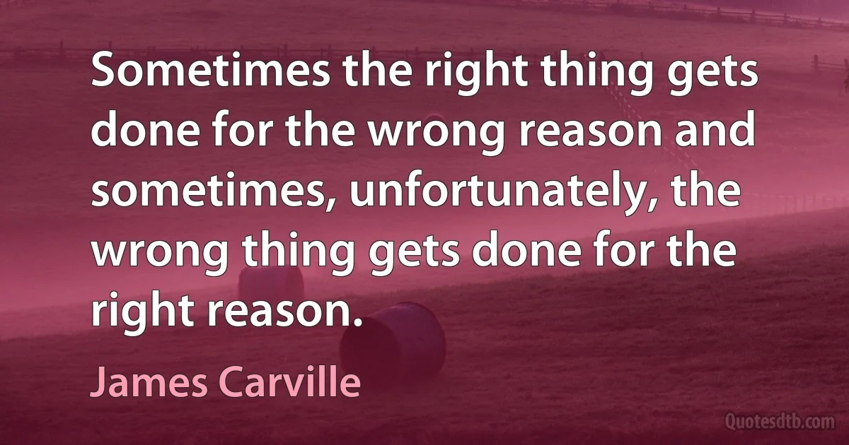 Sometimes the right thing gets done for the wrong reason and sometimes, unfortunately, the wrong thing gets done for the right reason. (James Carville)