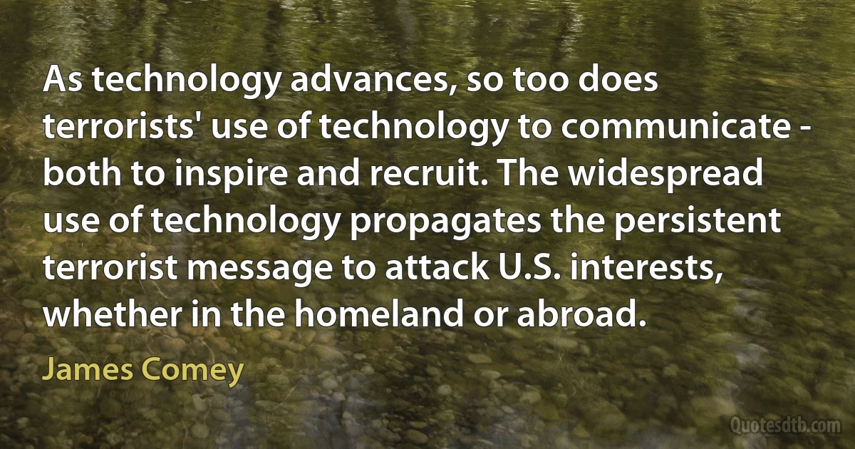 As technology advances, so too does terrorists' use of technology to communicate - both to inspire and recruit. The widespread use of technology propagates the persistent terrorist message to attack U.S. interests, whether in the homeland or abroad. (James Comey)