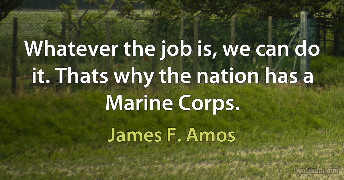 Whatever the job is, we can do it. Thats why the nation has a Marine Corps. (James F. Amos)