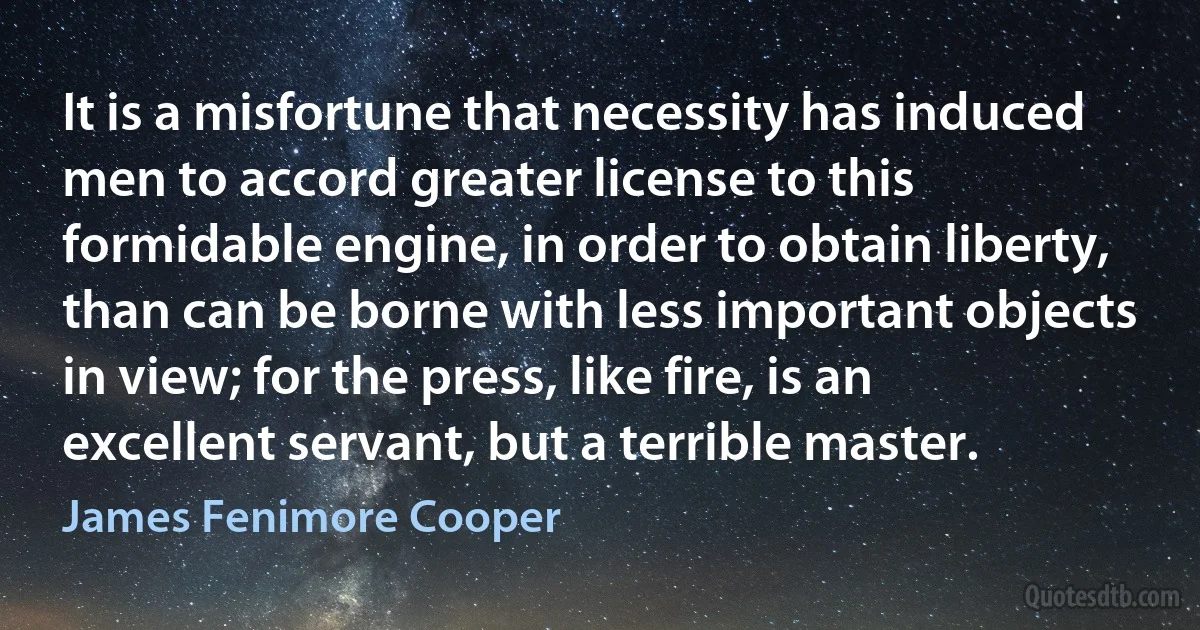 It is a misfortune that necessity has induced men to accord greater license to this formidable engine, in order to obtain liberty, than can be borne with less important objects in view; for the press, like fire, is an excellent servant, but a terrible master. (James Fenimore Cooper)