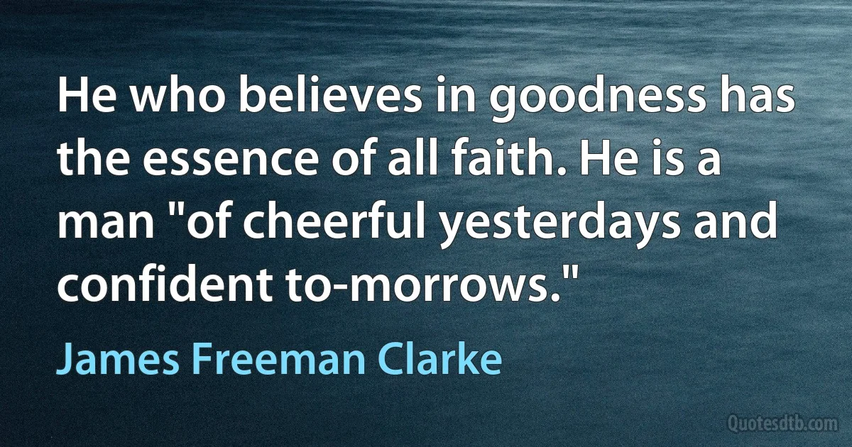 He who believes in goodness has the essence of all faith. He is a man "of cheerful yesterdays and confident to-morrows." (James Freeman Clarke)