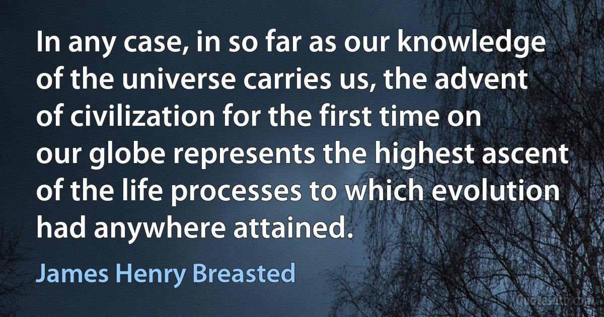 In any case, in so far as our knowledge of the universe carries us, the advent of civilization for the first time on our globe represents the highest ascent of the life processes to which evolution had anywhere attained. (James Henry Breasted)