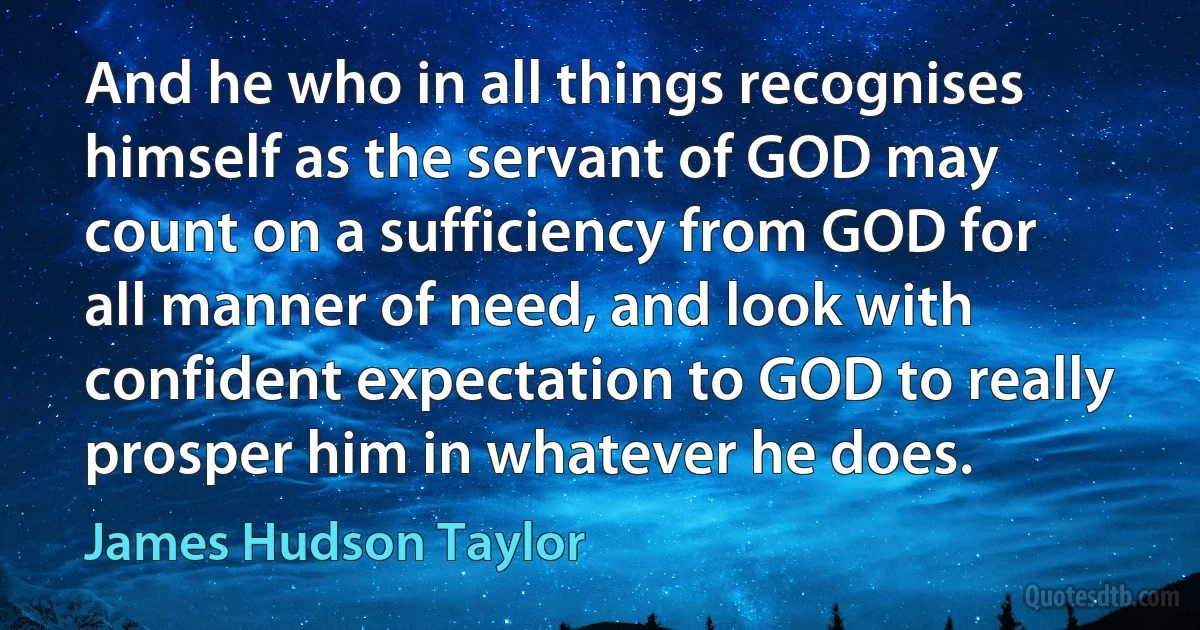 And he who in all things recognises himself as the servant of GOD may count on a sufficiency from GOD for all manner of need, and look with confident expectation to GOD to really prosper him in whatever he does. (James Hudson Taylor)