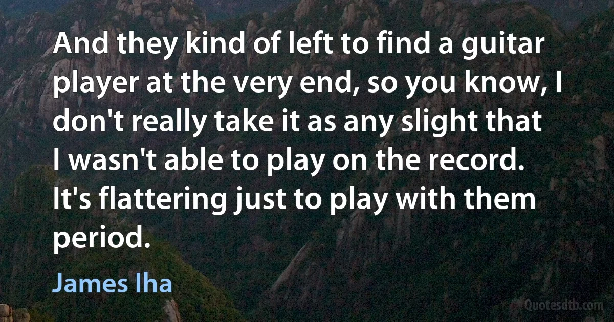 And they kind of left to find a guitar player at the very end, so you know, I don't really take it as any slight that I wasn't able to play on the record. It's flattering just to play with them period. (James Iha)