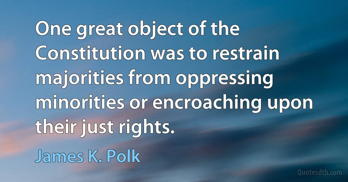 One great object of the Constitution was to restrain majorities from oppressing minorities or encroaching upon their just rights. (James K. Polk)