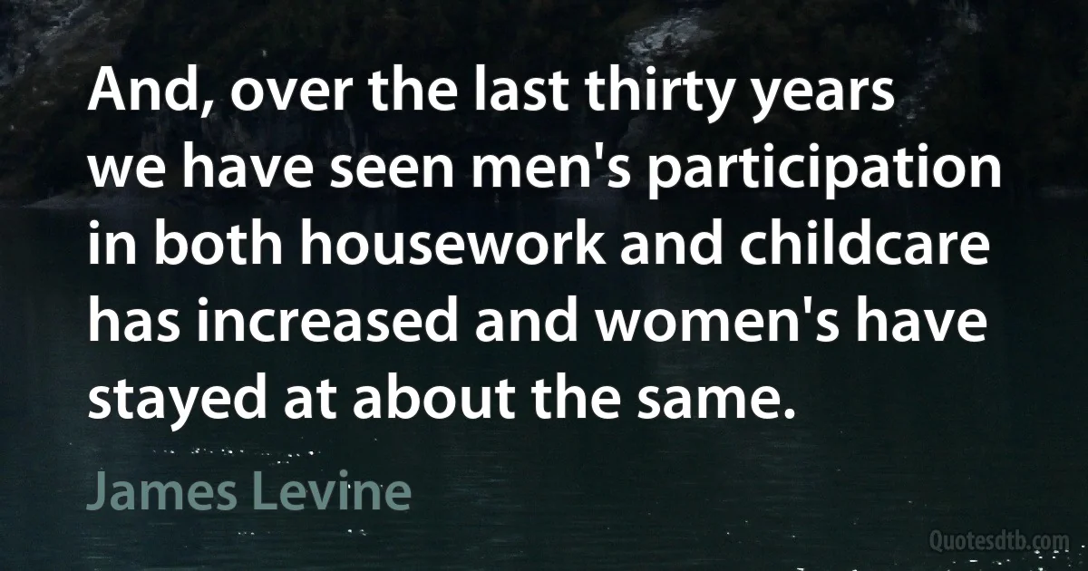 And, over the last thirty years we have seen men's participation in both housework and childcare has increased and women's have stayed at about the same. (James Levine)