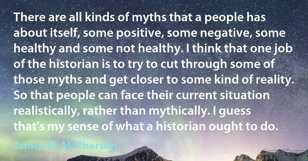 There are all kinds of myths that a people has about itself, some positive, some negative, some healthy and some not healthy. I think that one job of the historian is to try to cut through some of those myths and get closer to some kind of reality. So that people can face their current situation realistically, rather than mythically. I guess that's my sense of what a historian ought to do. (James M. McPherson)