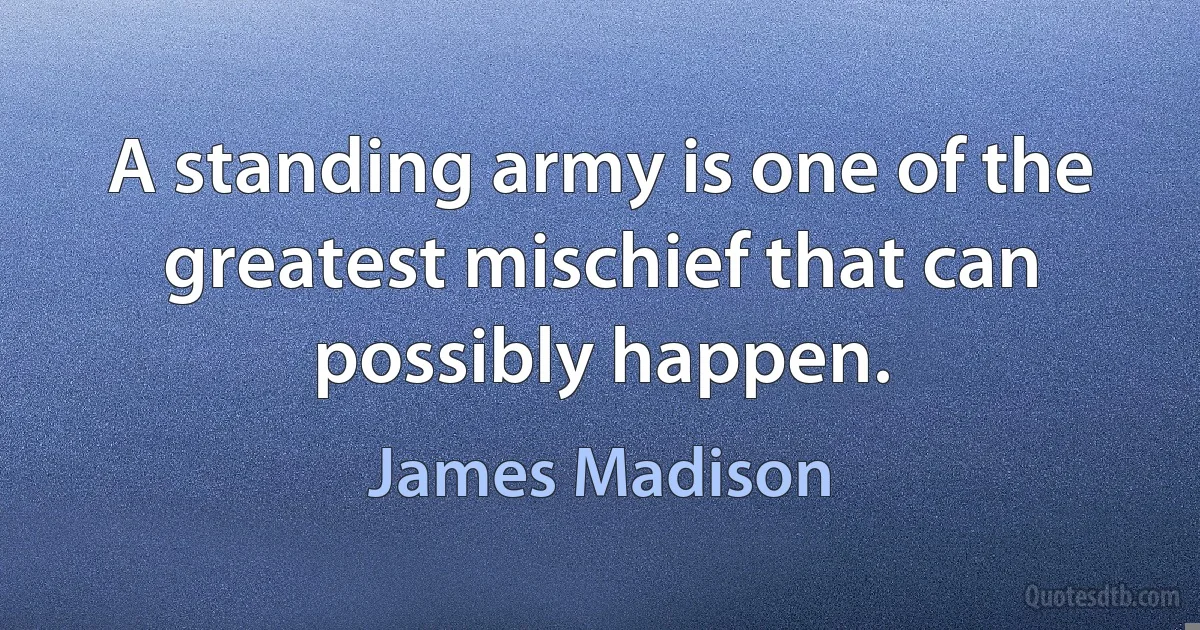 A standing army is one of the greatest mischief that can possibly happen. (James Madison)