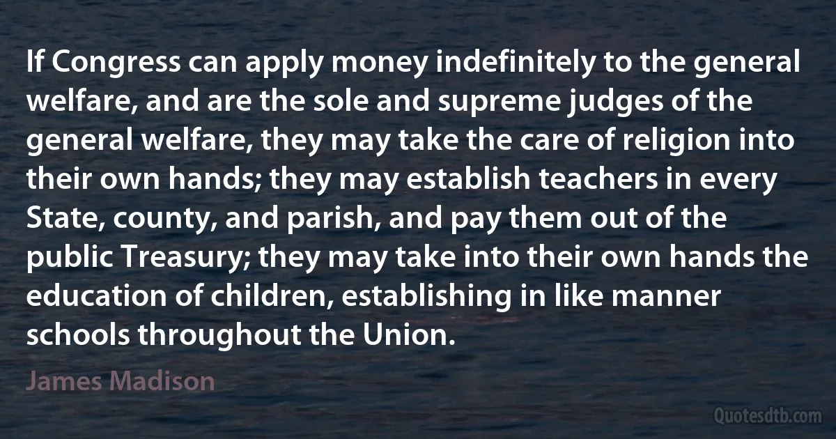 If Congress can apply money indefinitely to the general welfare, and are the sole and supreme judges of the general welfare, they may take the care of religion into their own hands; they may establish teachers in every State, county, and parish, and pay them out of the public Treasury; they may take into their own hands the education of children, establishing in like manner schools throughout the Union. (James Madison)