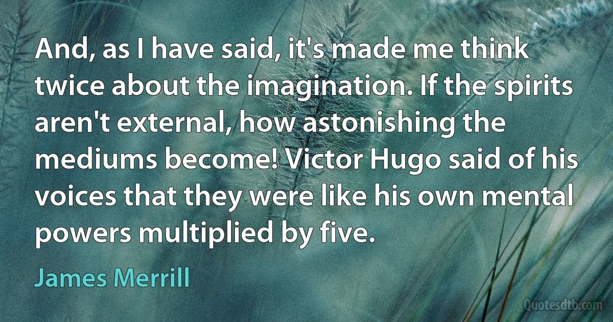 And, as I have said, it's made me think twice about the imagination. If the spirits aren't external, how astonishing the mediums become! Victor Hugo said of his voices that they were like his own mental powers multiplied by five. (James Merrill)