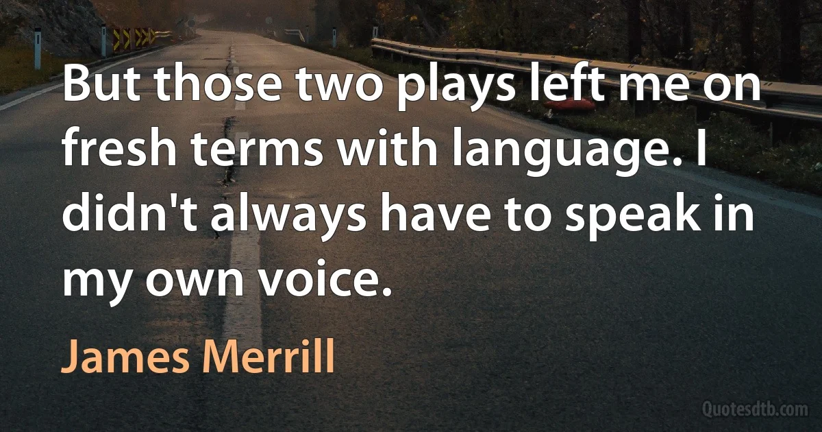 But those two plays left me on fresh terms with language. I didn't always have to speak in my own voice. (James Merrill)