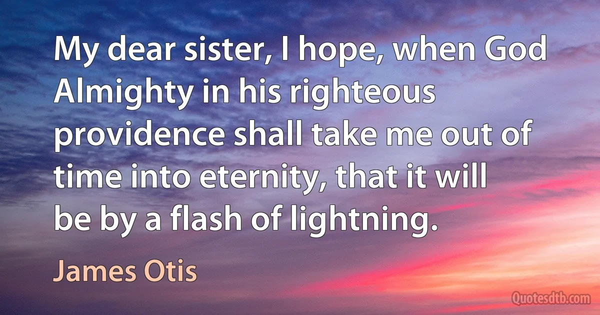 My dear sister, I hope, when God Almighty in his righteous providence shall take me out of time into eternity, that it will be by a flash of lightning. (James Otis)