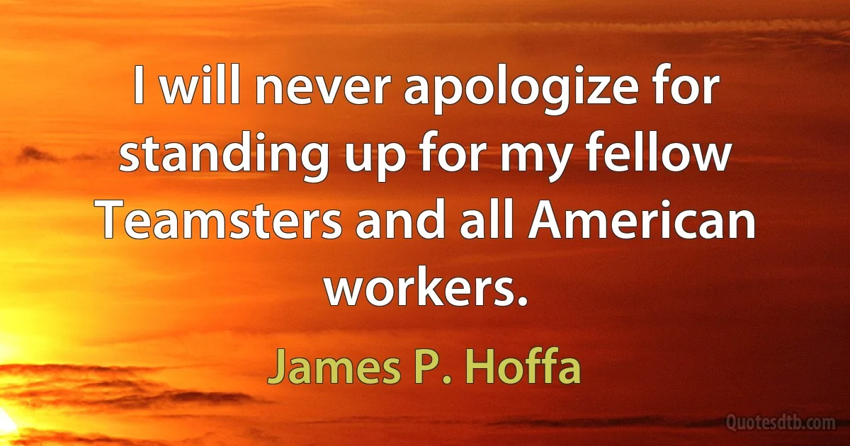 I will never apologize for standing up for my fellow Teamsters and all American workers. (James P. Hoffa)