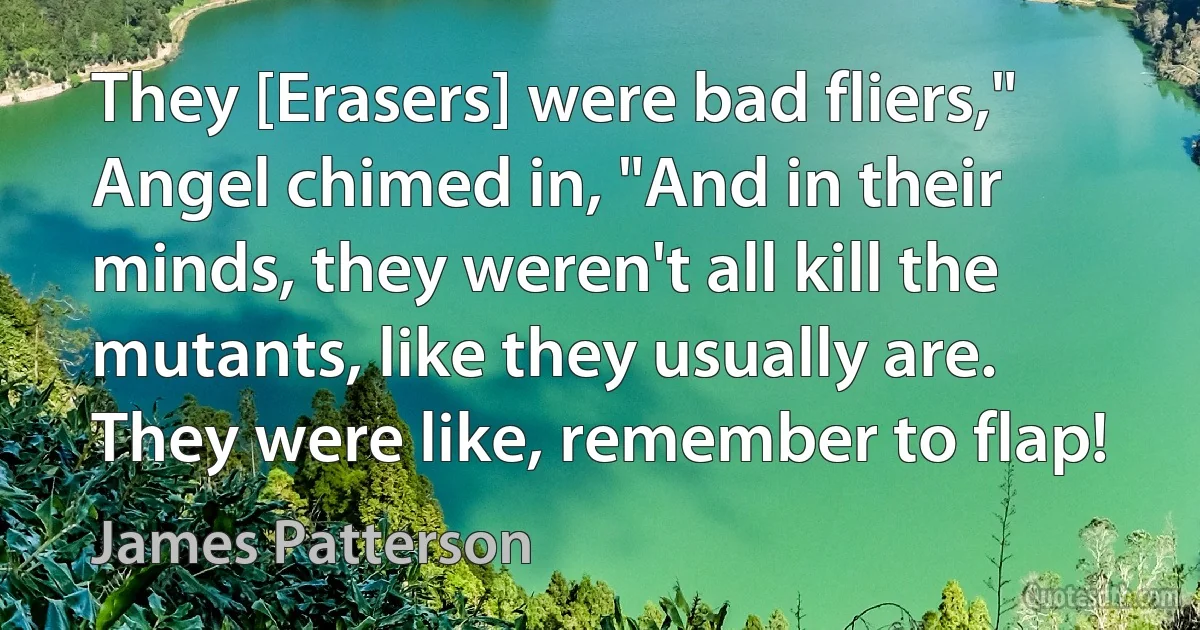 They [Erasers] were bad fliers," Angel chimed in, "And in their minds, they weren't all kill the mutants, like they usually are. They were like, remember to flap! (James Patterson)