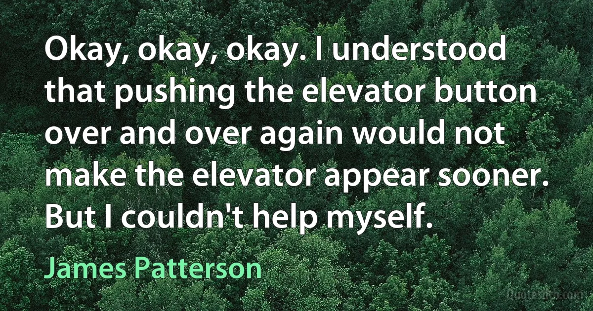 Okay, okay, okay. I understood that pushing the elevator button over and over again would not make the elevator appear sooner. But I couldn't help myself. (James Patterson)