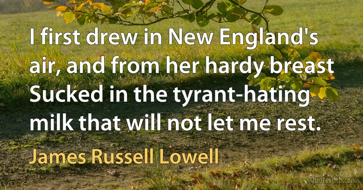 I first drew in New England's air, and from her hardy breast
Sucked in the tyrant-hating milk that will not let me rest. (James Russell Lowell)