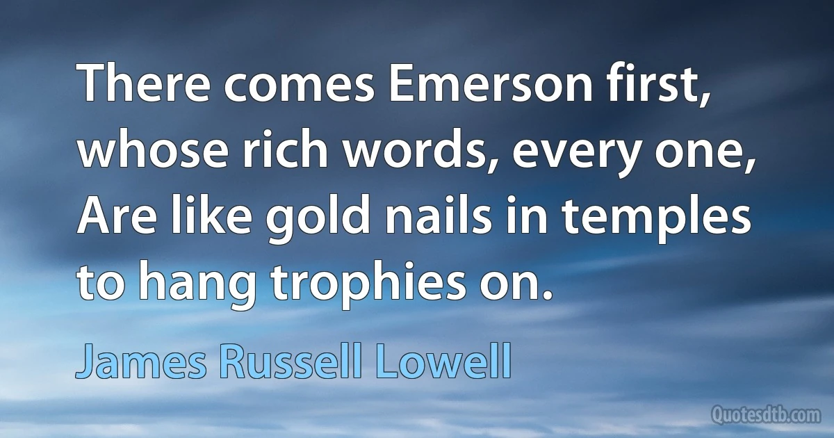 There comes Emerson first, whose rich words, every one, Are like gold nails in temples to hang trophies on. (James Russell Lowell)