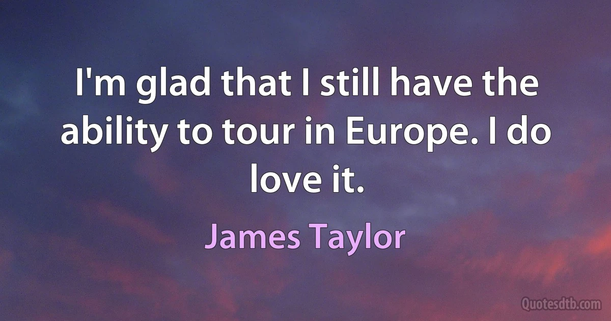 I'm glad that I still have the ability to tour in Europe. I do love it. (James Taylor)