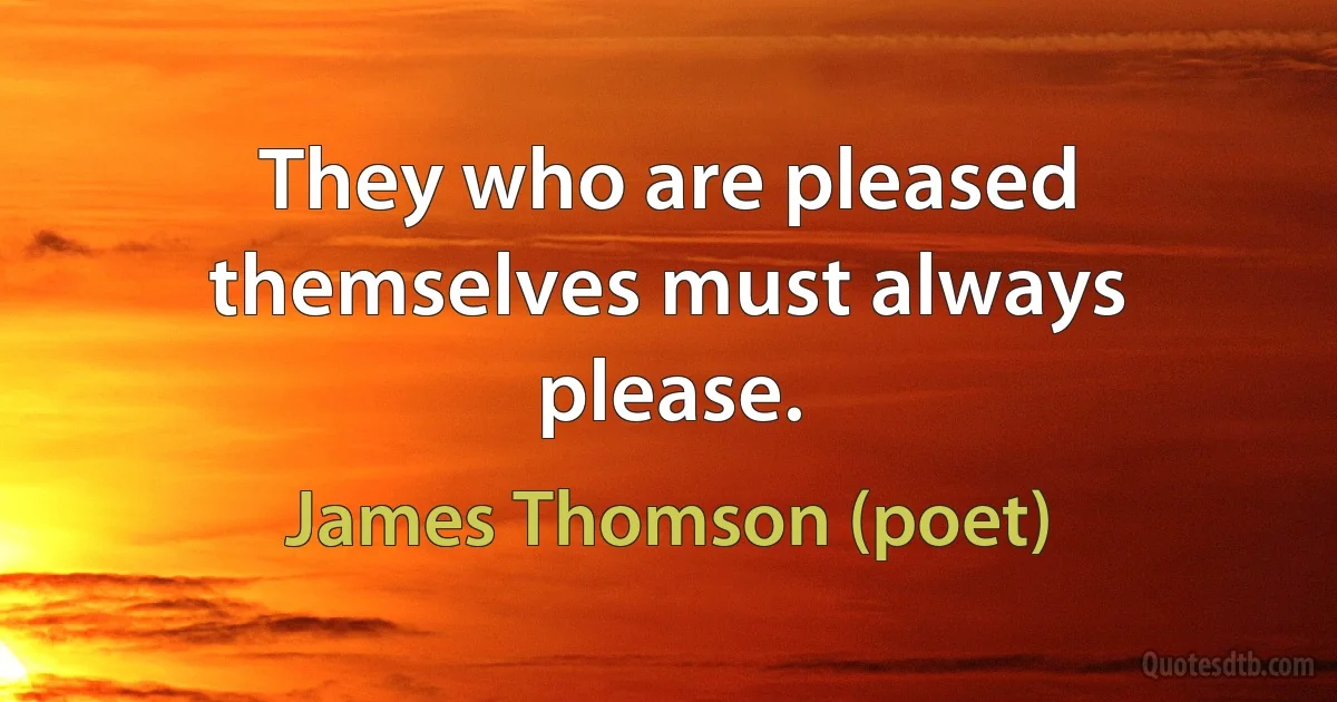 They who are pleased themselves must always please. (James Thomson (poet))