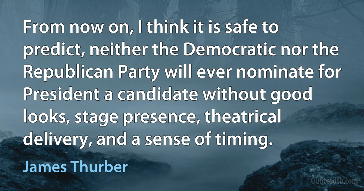 From now on, I think it is safe to predict, neither the Democratic nor the Republican Party will ever nominate for President a candidate without good looks, stage presence, theatrical delivery, and a sense of timing. (James Thurber)