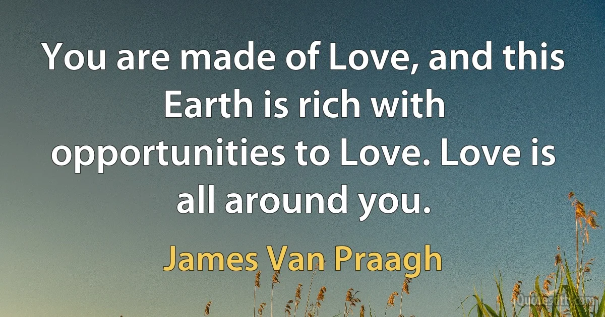 You are made of Love, and this Earth is rich with opportunities to Love. Love is all around you. (James Van Praagh)