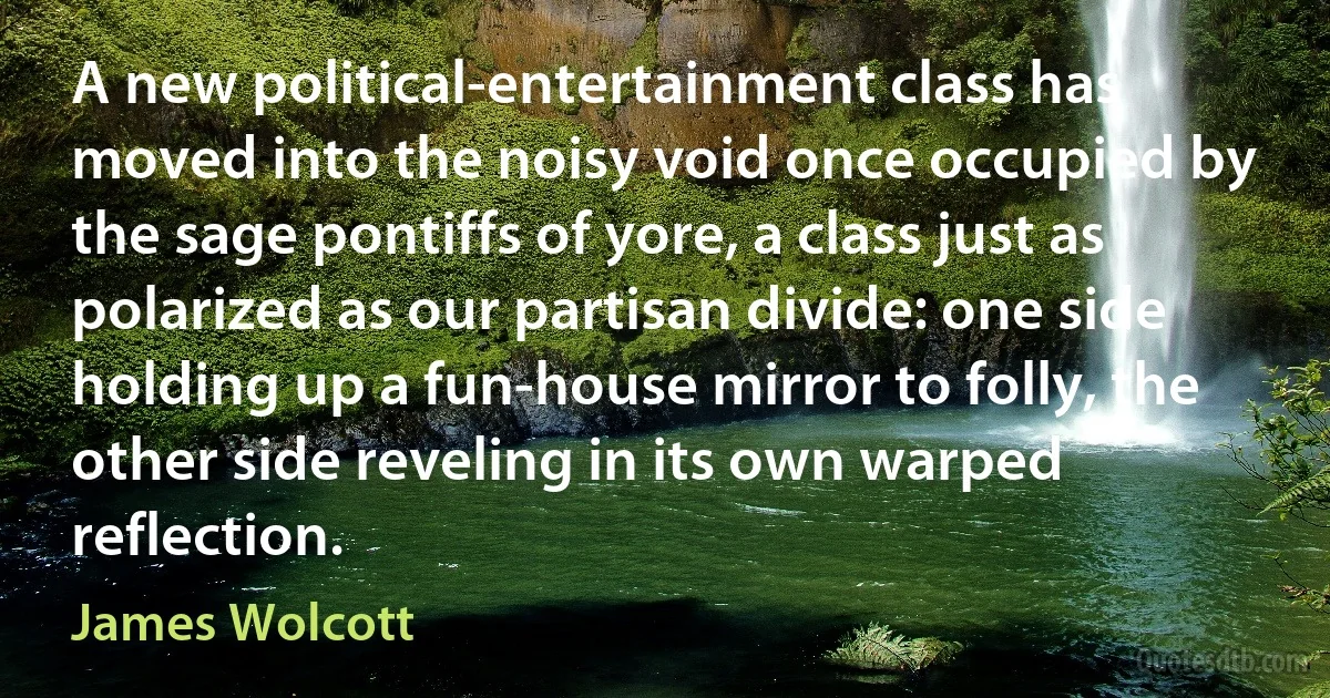 A new political-entertainment class has moved into the noisy void once occupied by the sage pontiffs of yore, a class just as polarized as our partisan divide: one side holding up a fun-house mirror to folly, the other side reveling in its own warped reflection. (James Wolcott)