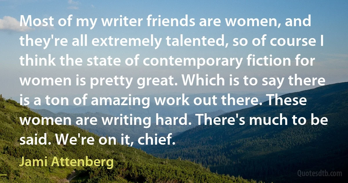 Most of my writer friends are women, and they're all extremely talented, so of course I think the state of contemporary fiction for women is pretty great. Which is to say there is a ton of amazing work out there. These women are writing hard. There's much to be said. We're on it, chief. (Jami Attenberg)