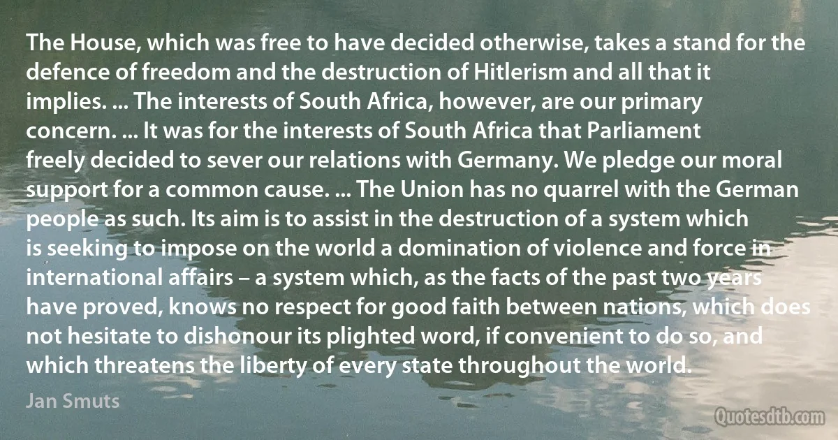 The House, which was free to have decided otherwise, takes a stand for the defence of freedom and the destruction of Hitlerism and all that it implies. ... The interests of South Africa, however, are our primary concern. ... It was for the interests of South Africa that Parliament freely decided to sever our relations with Germany. We pledge our moral support for a common cause. ... The Union has no quarrel with the German people as such. Its aim is to assist in the destruction of a system which is seeking to impose on the world a domination of violence and force in international affairs – a system which, as the facts of the past two years have proved, knows no respect for good faith between nations, which does not hesitate to dishonour its plighted word, if convenient to do so, and which threatens the liberty of every state throughout the world. (Jan Smuts)