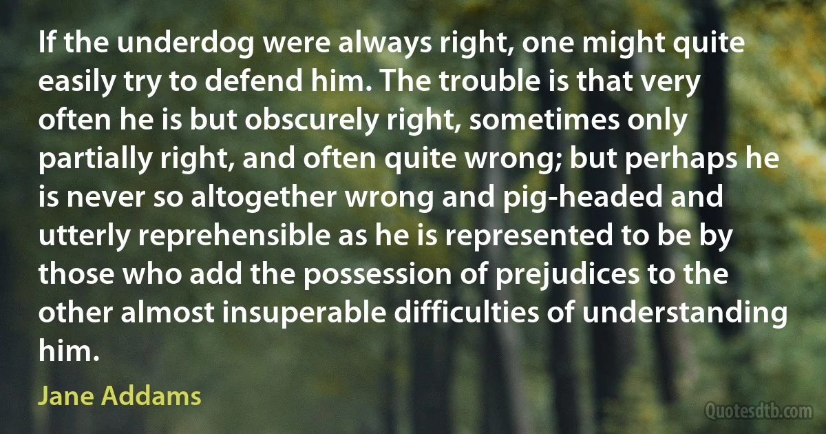 If the underdog were always right, one might quite easily try to defend him. The trouble is that very often he is but obscurely right, sometimes only partially right, and often quite wrong; but perhaps he is never so altogether wrong and pig-headed and utterly reprehensible as he is represented to be by those who add the possession of prejudices to the other almost insuperable difficulties of understanding him. (Jane Addams)