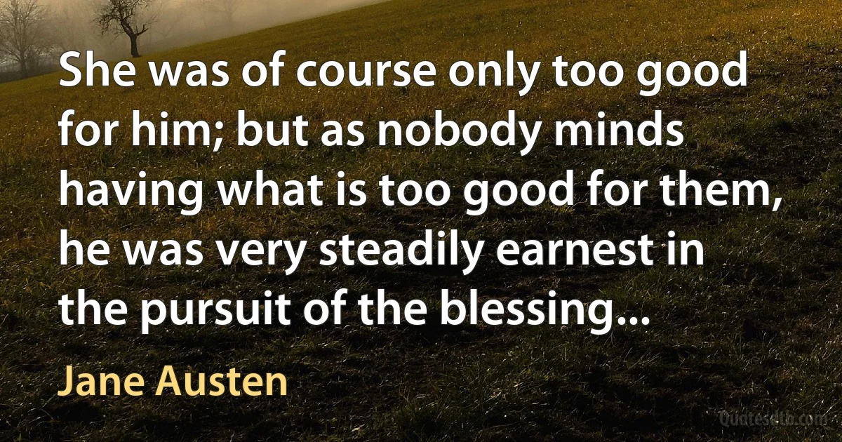 She was of course only too good for him; but as nobody minds having what is too good for them, he was very steadily earnest in the pursuit of the blessing... (Jane Austen)