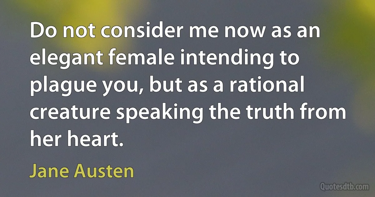 Do not consider me now as an elegant female intending to plague you, but as a rational creature speaking the truth from her heart. (Jane Austen)