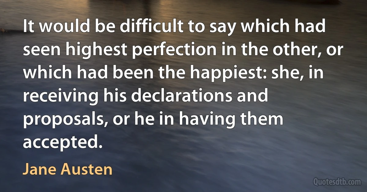 It would be difficult to say which had seen highest perfection in the other, or which had been the happiest: she, in receiving his declarations and proposals, or he in having them accepted. (Jane Austen)