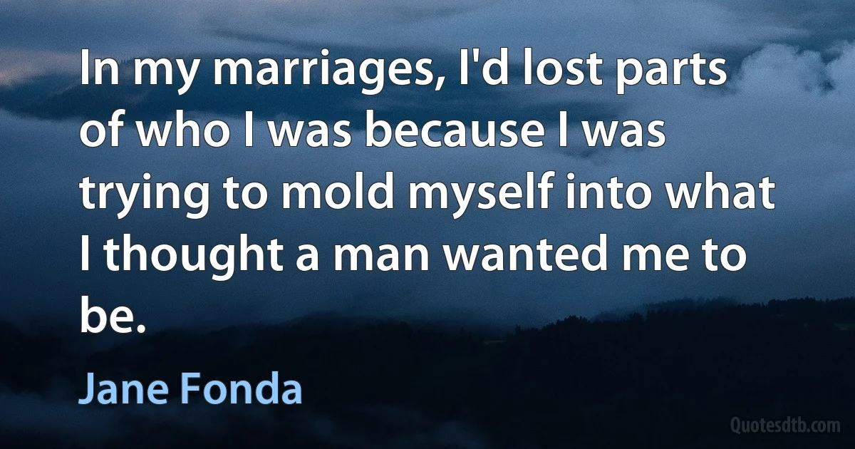 In my marriages, I'd lost parts of who I was because I was trying to mold myself into what I thought a man wanted me to be. (Jane Fonda)