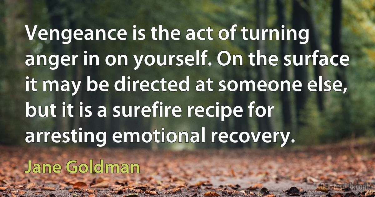 Vengeance is the act of turning anger in on yourself. On the surface it may be directed at someone else, but it is a surefire recipe for arresting emotional recovery. (Jane Goldman)