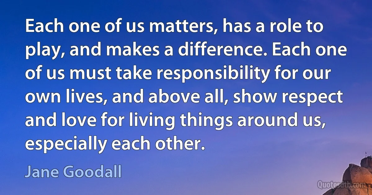 Each one of us matters, has a role to play, and makes a difference. Each one of us must take responsibility for our own lives, and above all, show respect and love for living things around us, especially each other. (Jane Goodall)