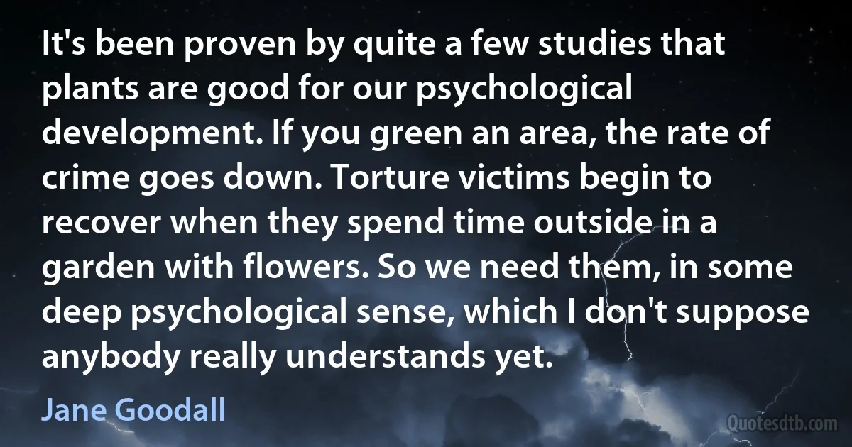 It's been proven by quite a few studies that plants are good for our psychological development. If you green an area, the rate of crime goes down. Torture victims begin to recover when they spend time outside in a garden with flowers. So we need them, in some deep psychological sense, which I don't suppose anybody really understands yet. (Jane Goodall)