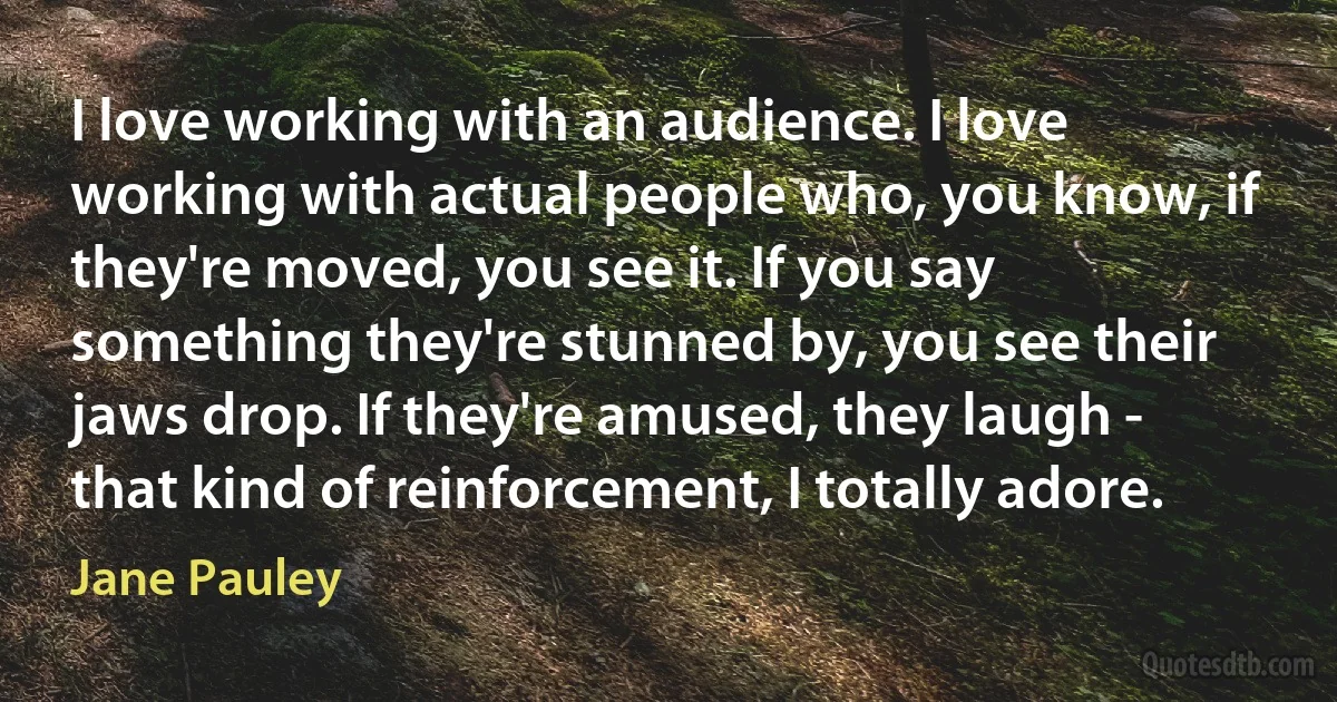 I love working with an audience. I love working with actual people who, you know, if they're moved, you see it. If you say something they're stunned by, you see their jaws drop. If they're amused, they laugh - that kind of reinforcement, I totally adore. (Jane Pauley)