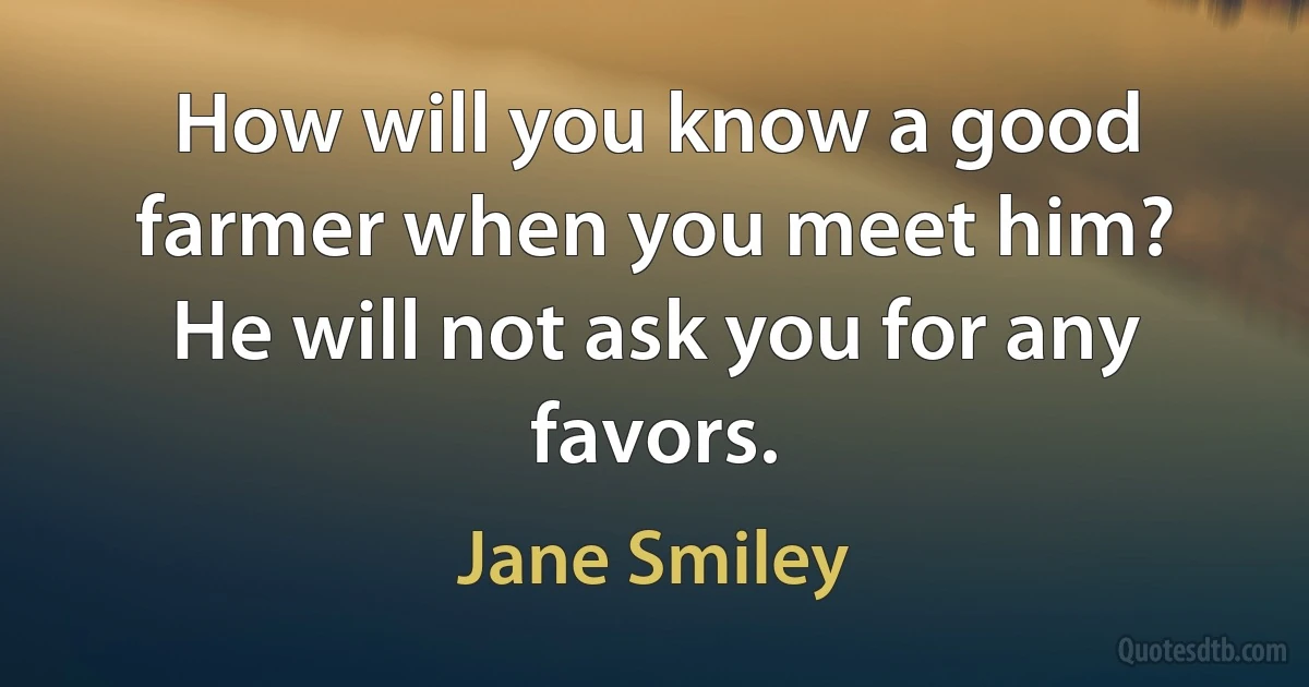 How will you know a good farmer when you meet him? He will not ask you for any favors. (Jane Smiley)