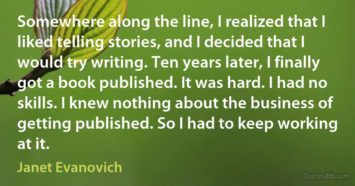 Somewhere along the line, I realized that I liked telling stories, and I decided that I would try writing. Ten years later, I finally got a book published. It was hard. I had no skills. I knew nothing about the business of getting published. So I had to keep working at it. (Janet Evanovich)