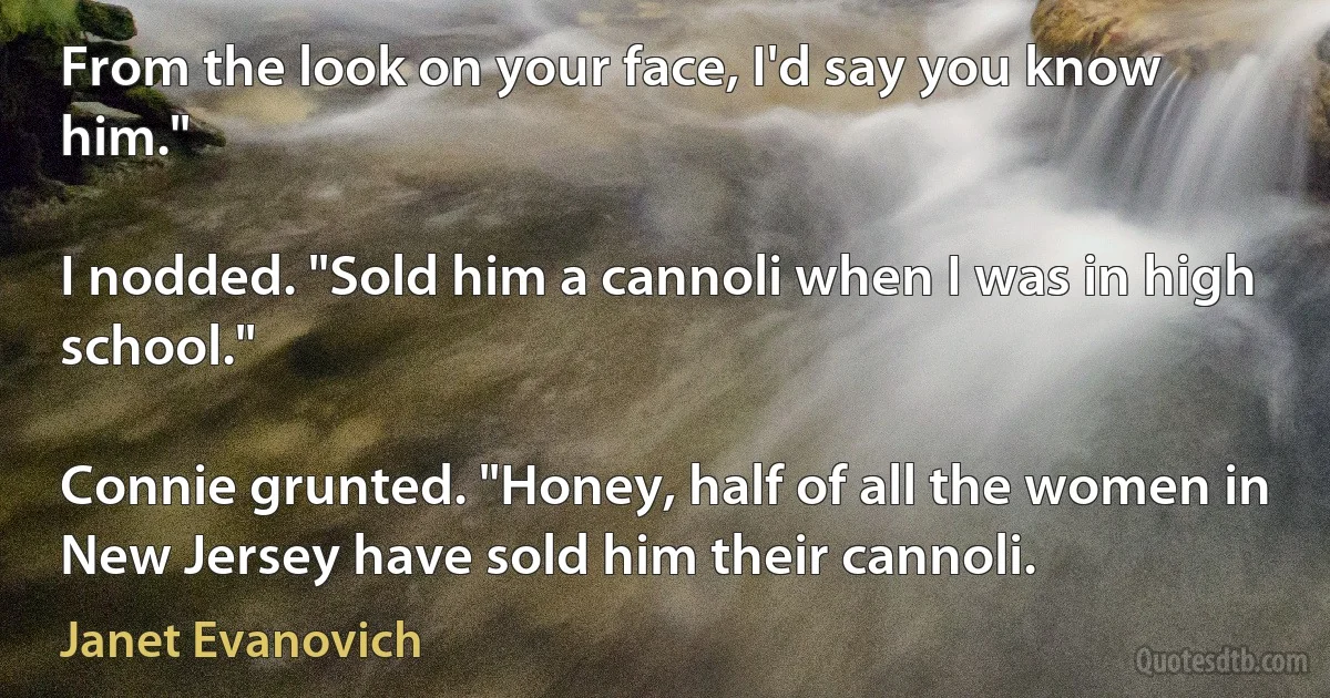 From the look on your face, I'd say you know him."

I nodded. "Sold him a cannoli when I was in high school."

Connie grunted. "Honey, half of all the women in New Jersey have sold him their cannoli. (Janet Evanovich)