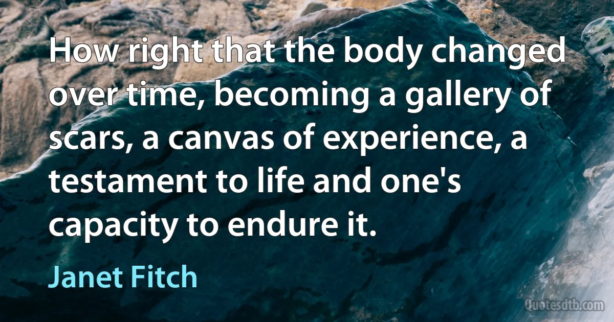 How right that the body changed over time, becoming a gallery of scars, a canvas of experience, a testament to life and one's capacity to endure it. (Janet Fitch)