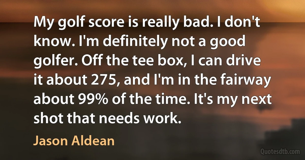 My golf score is really bad. I don't know. I'm definitely not a good golfer. Off the tee box, I can drive it about 275, and I'm in the fairway about 99% of the time. It's my next shot that needs work. (Jason Aldean)