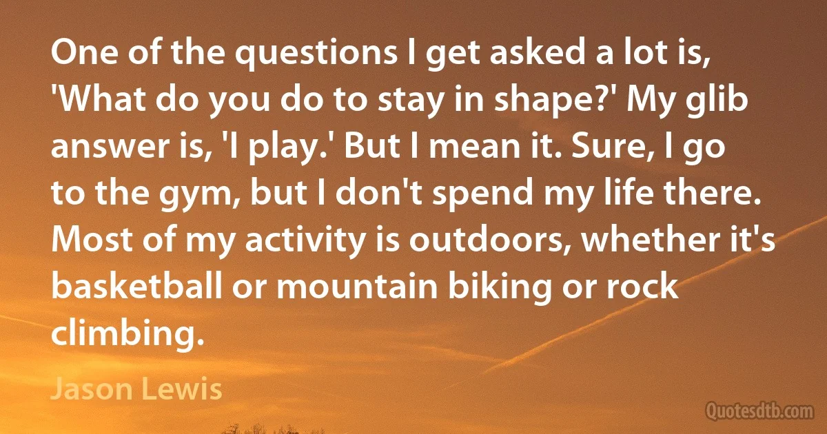 One of the questions I get asked a lot is, 'What do you do to stay in shape?' My glib answer is, 'I play.' But I mean it. Sure, I go to the gym, but I don't spend my life there. Most of my activity is outdoors, whether it's basketball or mountain biking or rock climbing. (Jason Lewis)