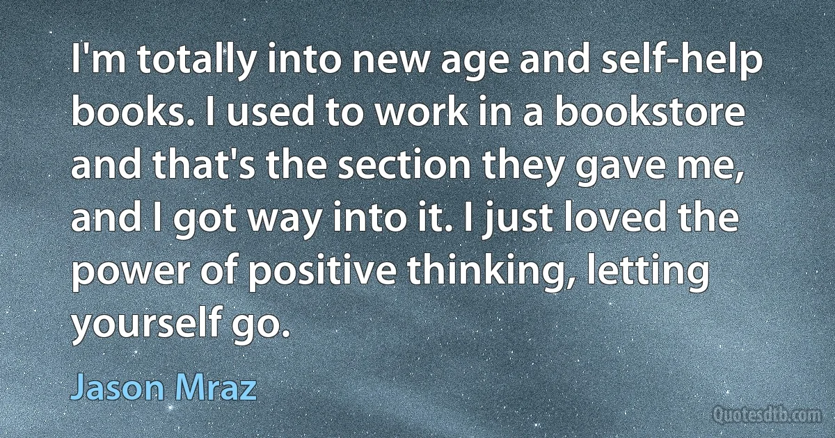 I'm totally into new age and self-help books. I used to work in a bookstore and that's the section they gave me, and I got way into it. I just loved the power of positive thinking, letting yourself go. (Jason Mraz)